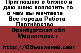 Приглашаю в бизнес и даю шанс воплотить то, о чем вы мечтаете!  - Все города Работа » Партнёрство   . Оренбургская обл.,Медногорск г.